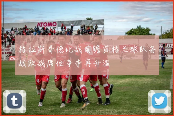 格拉斯哥德比战前瞻苏格兰球队备战欧战席位争夺再升温
