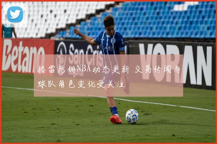 格雷厄姆NBA动态更新 交易传闻与球队角色变化受关注