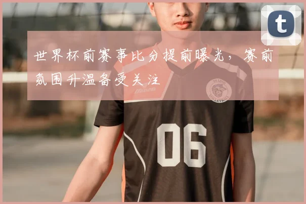 世界杯前赛事比分提前曝光，赛前氛围升温备受关注