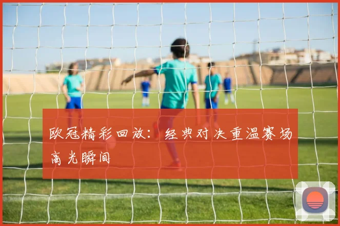 欧冠精彩回放:经典对决重温赛场高光瞬间