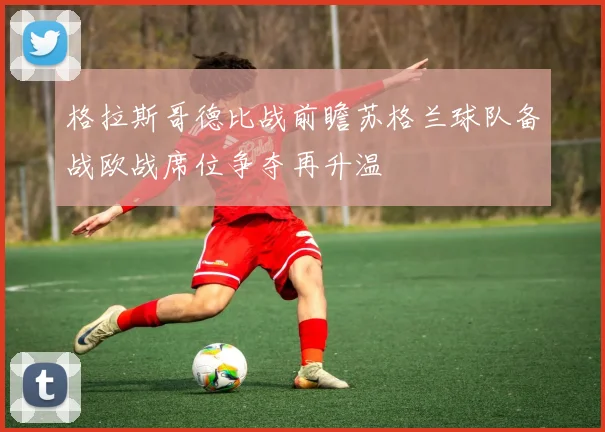 格拉斯哥德比战前瞻苏格兰球队备战欧战席位争夺再升温
