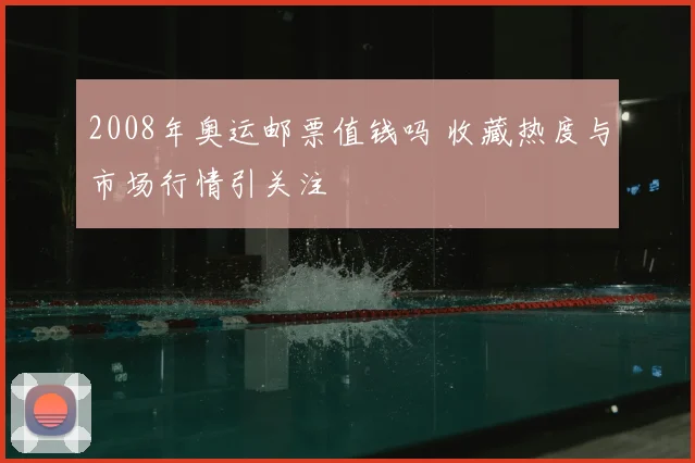 2008年奥运邮票值钱吗 收藏热度与市场行情引关注