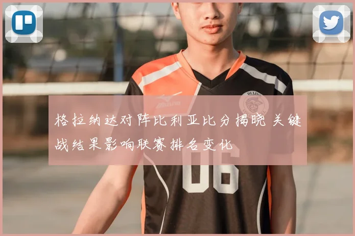 格拉纳达对阵比利亚比分揭晓 关键战结果影响联赛排名变化