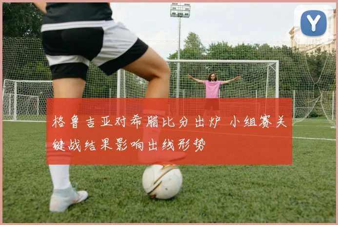 格鲁吉亚对希腊比分出炉 小组赛关键战结果影响出线形势