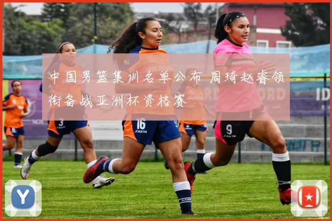 中国男篮集训名单公布 周琦赵睿领衔备战亚洲杯资格赛