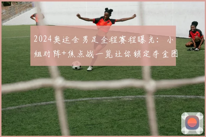 2024奥运会男足全程赛程曝光：小组对阵+焦点战一览让你锁定夺金图谱
