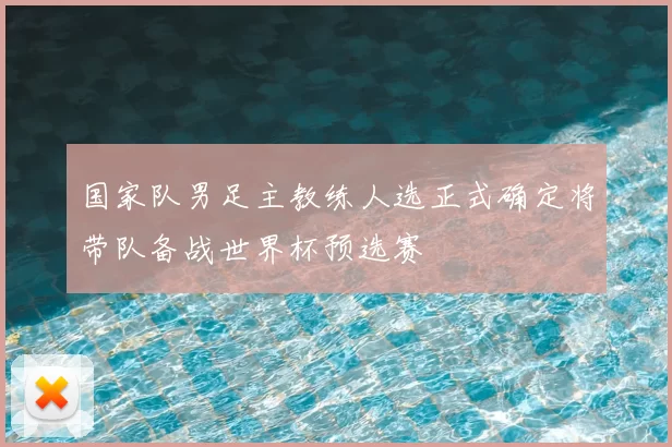 国家队男足主教练人选正式确定将带队备战世界杯预选赛