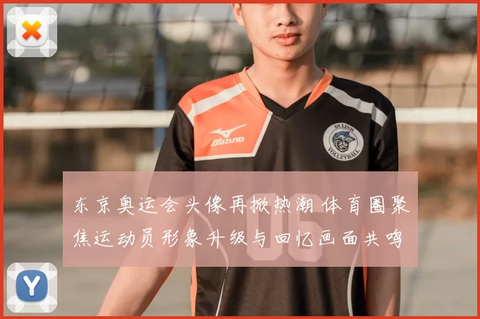 东京奥运会头像再掀热潮 体育圈聚焦运动员形象升级与回忆画面共鸣