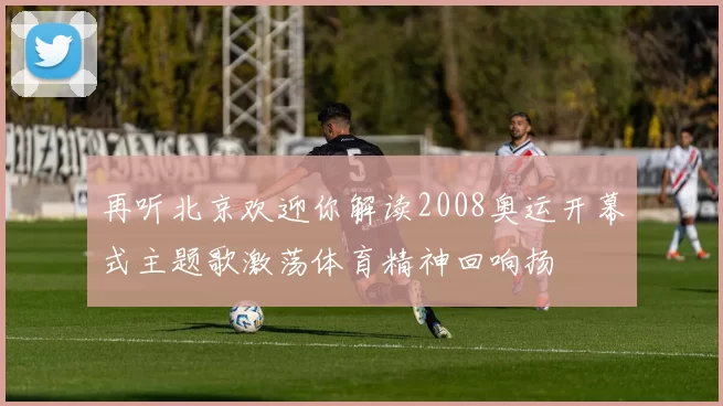 再听北京欢迎你解读2008奥运开幕式主题歌激荡体育精神回响扬