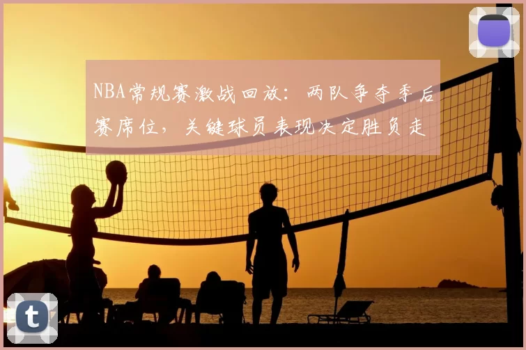 NBA常规赛激战回放：两队争夺季后赛席位，关键球员表现决定胜负走向