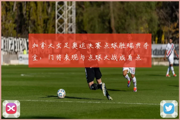 加拿大女足奥运决赛点球胜瑞典夺金，门将表现与点球大战成看点