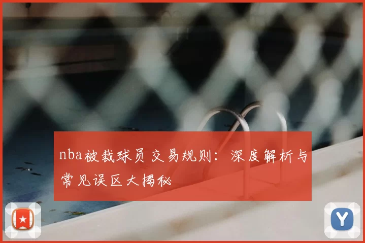 nba被裁球员交易规则：深度解析与常见误区大揭秘