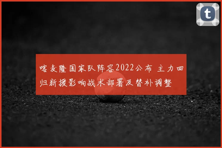 喀麦隆国家队阵容2022公布 主力回归新援影响战术部署及替补调整