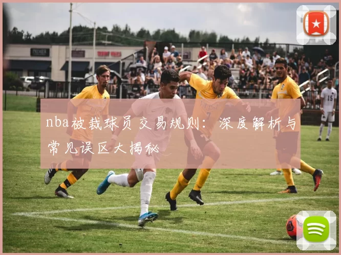 nba被裁球员交易规则：深度解析与常见误区大揭秘