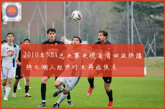 2010年NBA总决赛央视高清回放热播 热火湖人经典对决再成焦点
