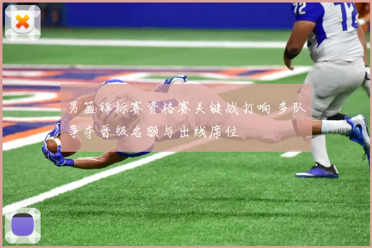 男篮锦标赛资格赛关键战打响 多队争夺晋级名额与出线席位