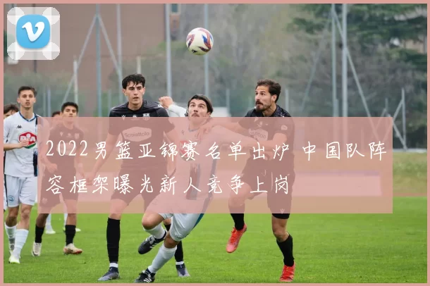 2022男篮亚锦赛名单出炉 中国队阵容框架曝光新人竞争上岗