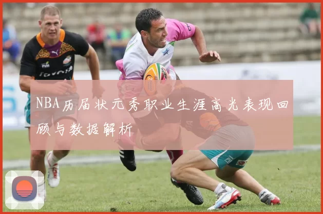 NBA历届状元秀职业生涯高光表现回顾与数据解析