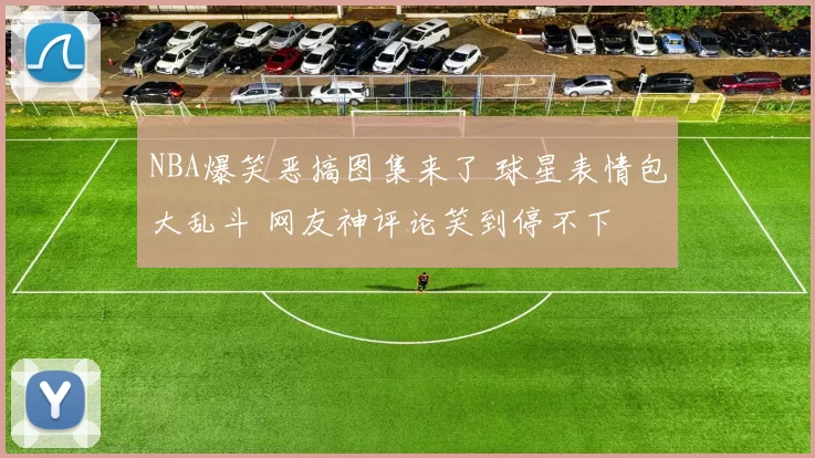 NBA爆笑恶搞图集来了 球星表情包大乱斗 网友神评论笑到停不下