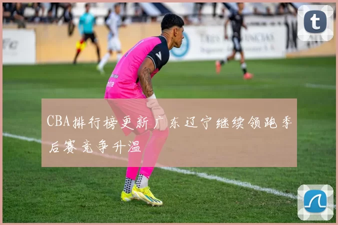 CBA排行榜更新广东辽宁继续领跑季后赛竞争升温