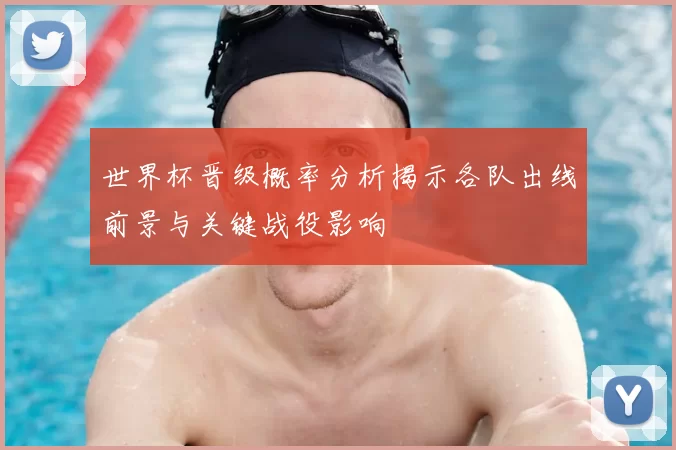 世界杯晋级概率分析揭示各队出线前景与关键战役影响