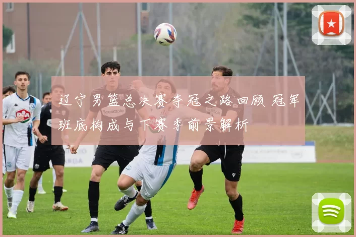 辽宁男篮总决赛夺冠之路回顾 冠军班底构成与下赛季前景解析