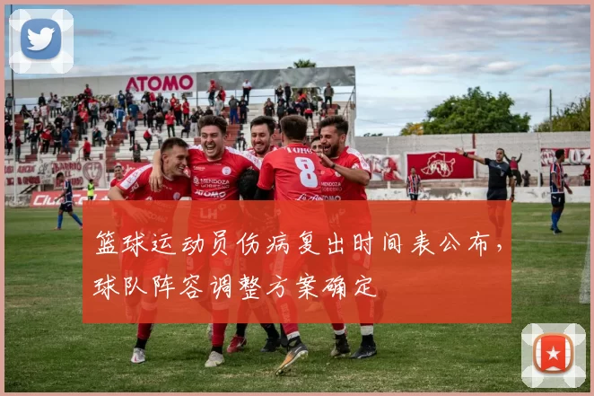 篮球运动员伤病复出时间表公布,球队阵容调整方案确定