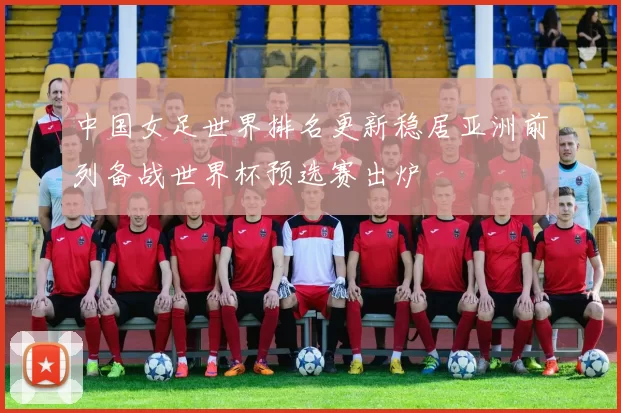 中国女足世界排名更新稳居亚洲前列备战世界杯预选赛出炉
