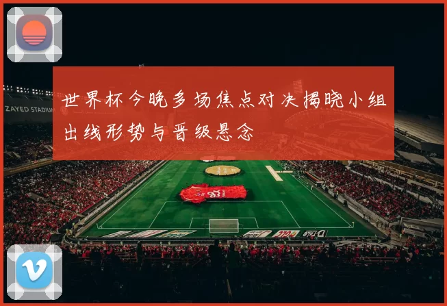 世界杯今晚多场焦点对决揭晓小组出线形势与晋级悬念