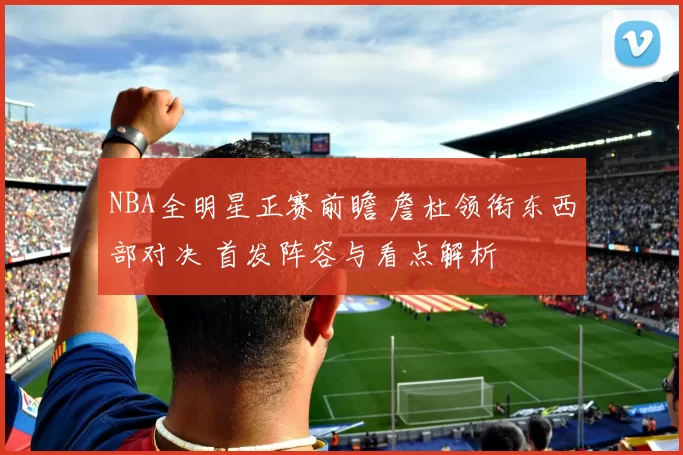 NBA全明星正赛前瞻 詹杜领衔东西部对决 首发阵容与看点解析