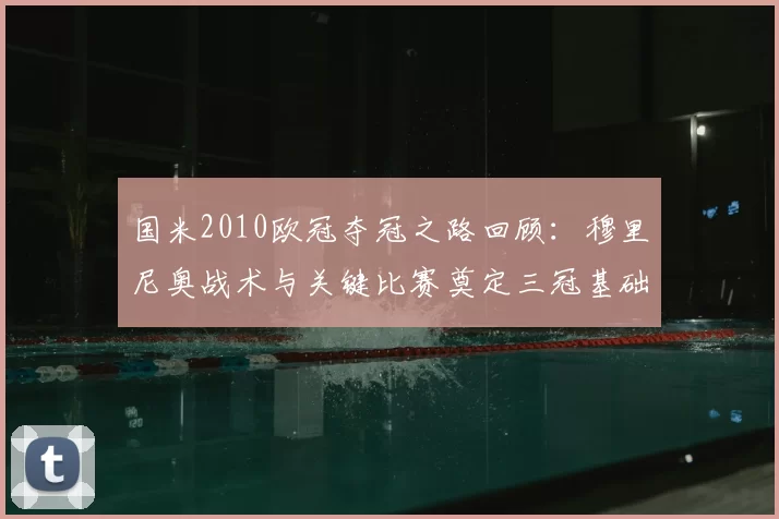 国米2010欧冠夺冠之路回顾：穆里尼奥战术与关键比赛奠定三冠基础