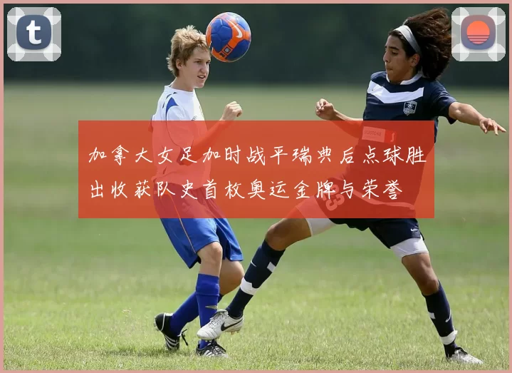 加拿大女足加时战平瑞典后点球胜出收获队史首枚奥运金牌与荣誉