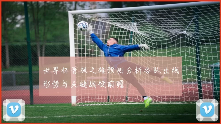 世界杯晋级之路预测分析各队出线形势与关键战役前瞻
