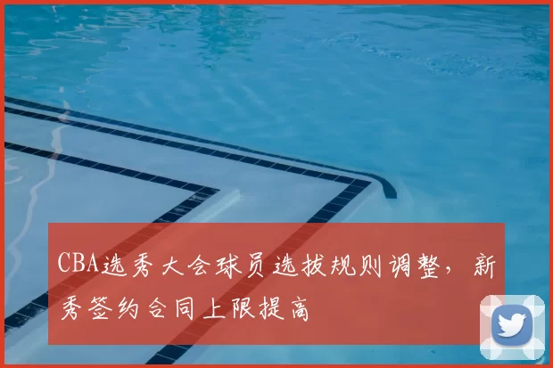 CBA选秀大会球员选拔规则调整，新秀签约合同上限提高