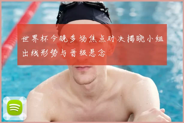 世界杯今晚多场焦点对决揭晓小组出线形势与晋级悬念