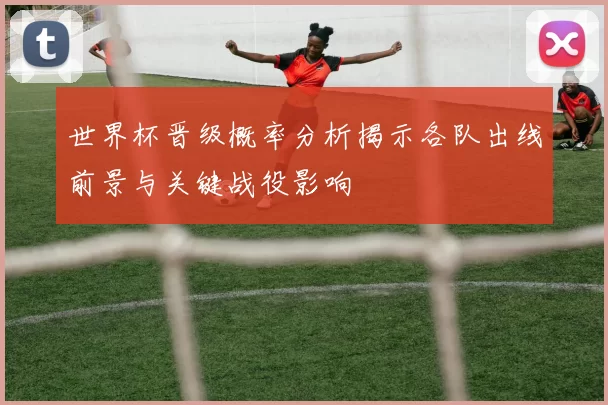 世界杯晋级概率分析揭示各队出线前景与关键战役影响