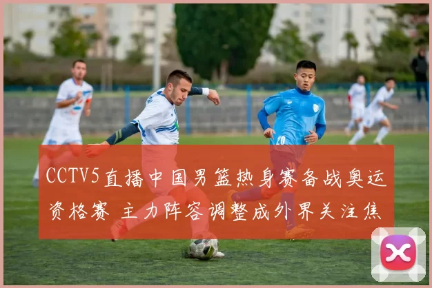 CCTV5直播中国男篮热身赛备战奥运资格赛 主力阵容调整成外界关注焦点