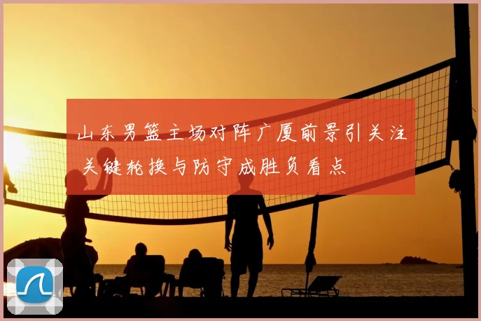 山东男篮主场对阵广厦前景引关注 关键轮换与防守成胜负看点