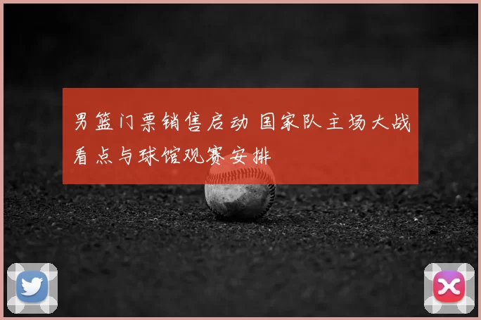 男篮门票销售启动 国家队主场大战看点与球馆观赛安排