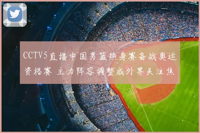 CCTV5直播中国男篮热身赛备战奥运资格赛 主力阵容调整成外界关注焦点