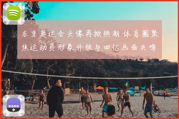 东京奥运会头像再掀热潮 体育圈聚焦运动员形象升级与回忆画面共鸣