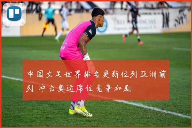 中国女足世界排名更新位列亚洲前列 冲击奥运席位竞争加剧