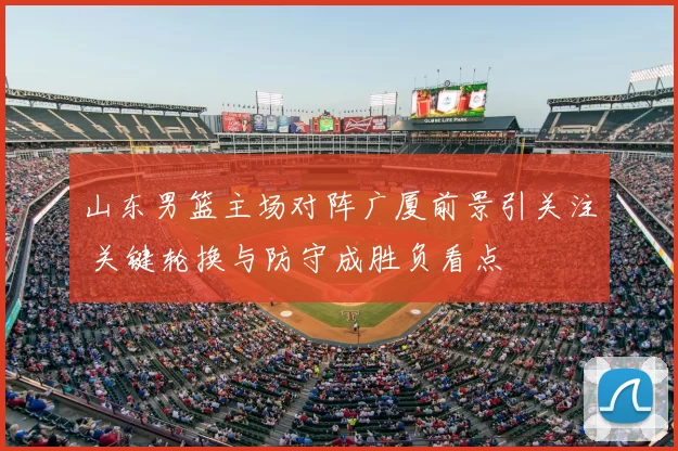 山东男篮主场对阵广厦前景引关注 关键轮换与防守成胜负看点